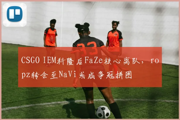 CSGO IEM科隆后FaZe核心离队,ropz转会至NaVi或成争冠拼图