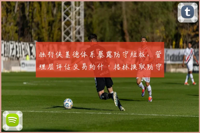 独行侠基德体系暴露防守短板，管理层评估交易约什·格林换取防守专家