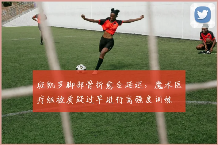 班凯罗脚部骨折愈合延迟，魔术医疗组被质疑过早进行高强度训练