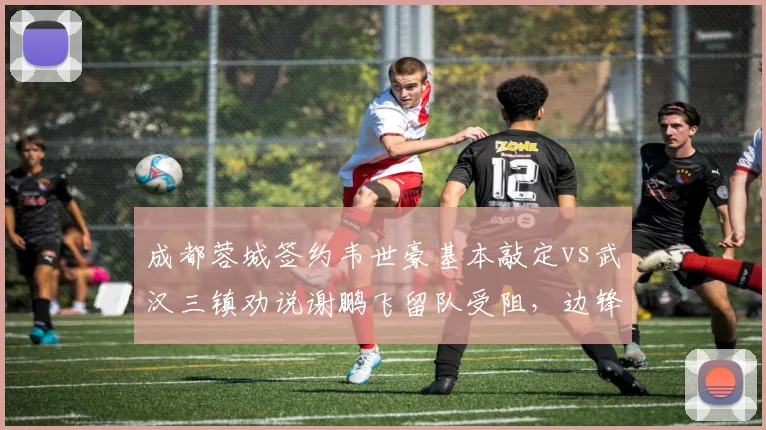 成都蓉城签约韦世豪基本敲定vs武汉三镇劝说谢鹏飞留队受阻,边锋市场争夺战两极分化