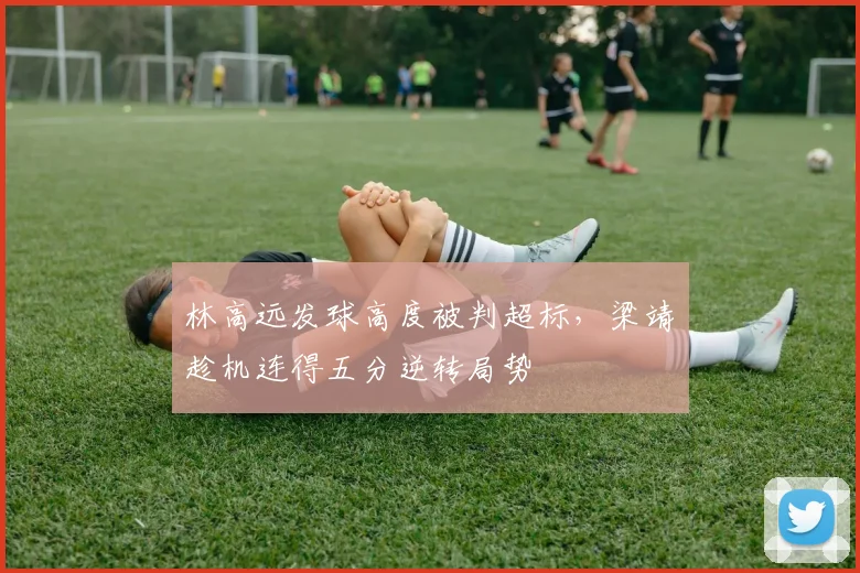 林高远发球高度被判超标，梁靖崑趁机连得五分逆转局势