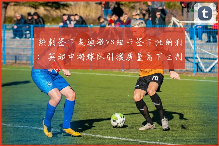 热刺签下麦迪逊vs纽卡签下托纳利:英超中游球队引援质量高下立判