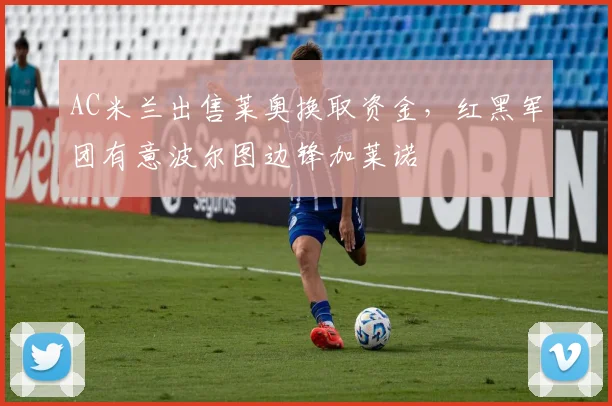 AC米兰出售莱奥换取资金，红黑军团有意波尔图边锋加莱诺